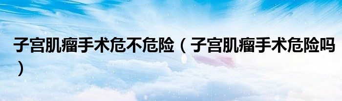 子宮肌瘤手術(shù)危不危險(xiǎn)（子宮肌瘤手術(shù)危險(xiǎn)嗎）