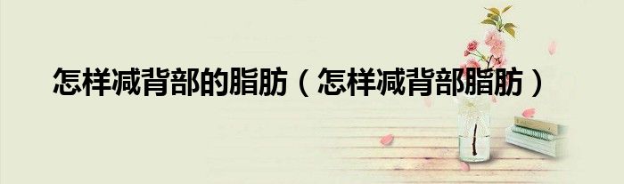 怎樣減背部的脂肪（怎樣減背部脂肪）