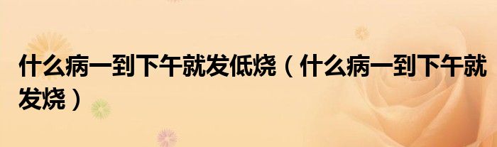 什么病一到下午就發(fā)低燒（什么病一到下午就發(fā)燒）