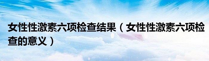 女性性激素六項(xiàng)檢查結(jié)果（女性性激素六項(xiàng)檢查的意義）