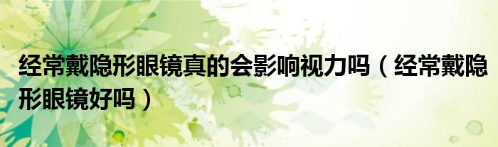 經(jīng)常戴隱形眼鏡真的會(huì)影響視力嗎（經(jīng)常戴隱形眼鏡好嗎）
