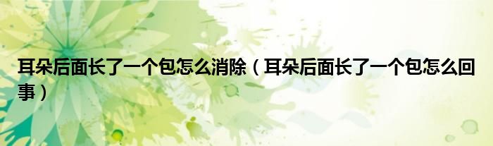 耳朵后面長(zhǎng)了一個(gè)包怎么消除（耳朵后面長(zhǎng)了一個(gè)包怎么回事）