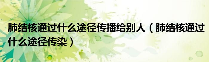 肺結(jié)核通過什么途徑傳播給別人（肺結(jié)核通過什么途徑傳染）