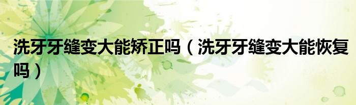 洗牙牙縫變大能矯正嗎(洗牙牙縫變大能恢復(fù)嗎)