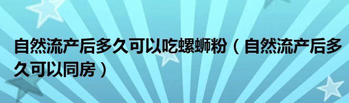 自然流產(chǎn)后多久可以吃螺螄粉(自然流產(chǎn)后多久可以同房)