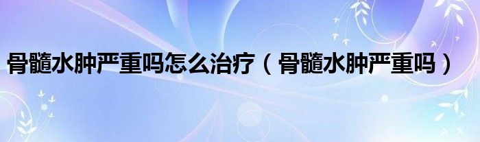 骨髓水腫嚴(yán)重嗎怎么治療（骨髓水腫嚴(yán)重嗎）