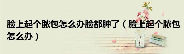 臉上起個膿包怎么辦臉都腫了（臉上起個膿包怎么辦）