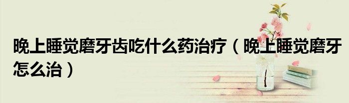 晚上睡覺磨牙齒吃什么藥治療（晚上睡覺磨牙怎么治）