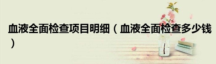 血液全面檢查項(xiàng)目明細(xì)（血液全面檢查多少錢(qián)）