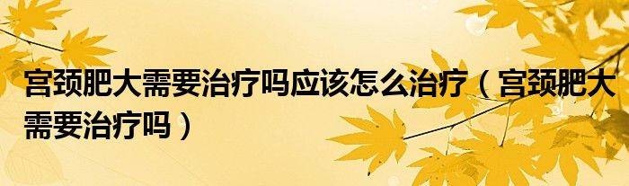 宮頸肥大需要治療嗎應該怎么治療（宮頸肥大需要治療嗎）
