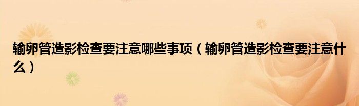 輸卵管造影檢查要注意哪些事項(xiàng)（輸卵管造影檢查要注意什么）