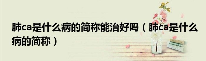 肺ca是什么病的簡稱能治好嗎(肺ca是什么病的簡稱)