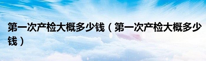 第一次產(chǎn)檢大概多少錢（第一次產(chǎn)檢大概多少錢）