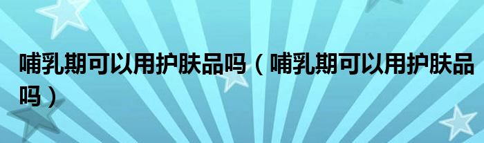 哺乳期可以用護(hù)膚品嗎（哺乳期可以用護(hù)膚品嗎）
