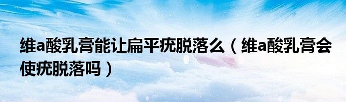 維a酸乳膏能讓扁平疣脫落么（維a酸乳膏會(huì)使疣脫落嗎）
