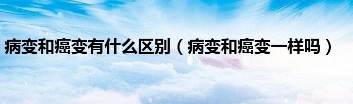 病變和癌變有什么區(qū)別（病變和癌變一樣嗎）