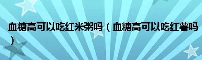 血糖高可以吃紅米粥嗎（血糖高可以吃紅薯嗎）