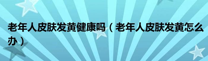 老年人皮膚發(fā)黃健康嗎（老年人皮膚發(fā)黃怎么辦）