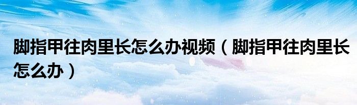 腳指甲往肉里長(zhǎng)怎么辦視頻（腳指甲往肉里長(zhǎng)怎么辦）