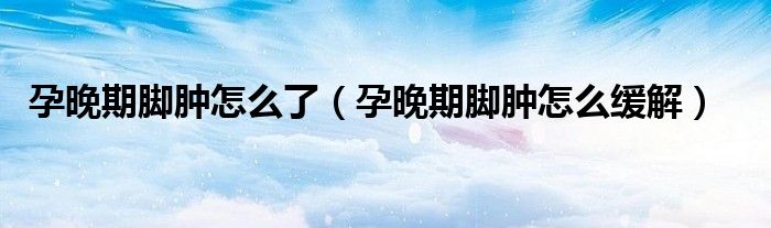 孕晚期腳腫怎么了（孕晚期腳腫怎么緩解）