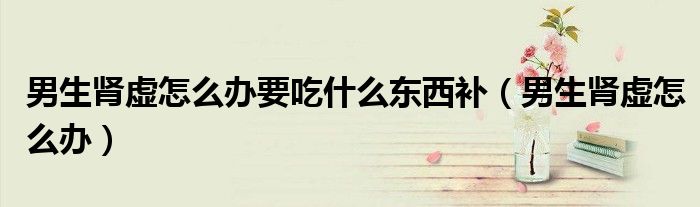 男生腎虛怎么辦要吃什么東西補（男生腎虛怎么辦）