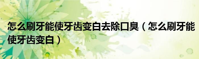 怎么刷牙能使牙齒變白去除口臭（怎么刷牙能使牙齒變白）