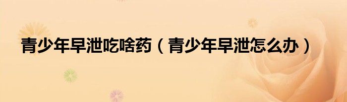 青少年早泄吃啥藥（青少年早泄怎么辦）
