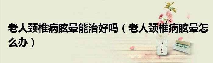 老人頸椎病眩暈?zāi)苤魏脝幔ɡ先祟i椎病眩暈怎么辦）