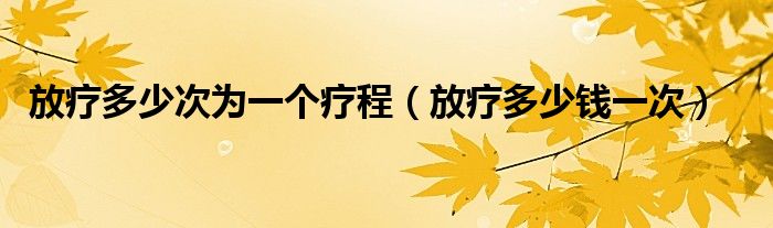 放療多少次為一個療程（放療多少錢一次）