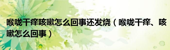 喉嚨干癢咳嗽怎么回事還發(fā)燒（喉嚨干癢、咳嗽怎么回事）