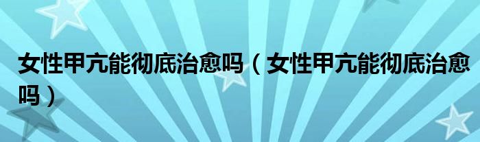 女性甲亢能徹底治愈嗎(女性甲亢能徹底治愈嗎)