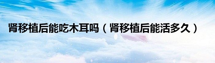 腎移植后能吃木耳嗎（腎移植后能活多久）