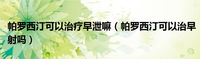 帕羅西汀可以治療早泄嘛（帕羅西汀可以治早射嗎）