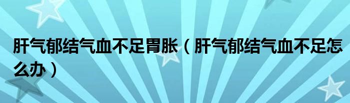 肝氣郁結(jié)氣血不足胃脹（肝氣郁結(jié)氣血不足怎么辦）