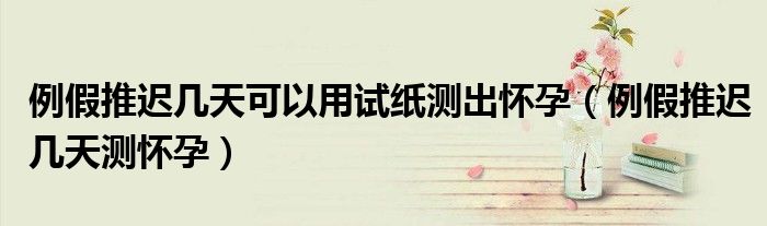 例假推遲幾天可以用試紙測出懷孕（例假推遲幾天測懷孕）