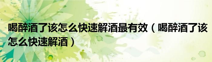 喝醉酒了該怎么快速解酒最有效（喝醉酒了該怎么快速解酒）