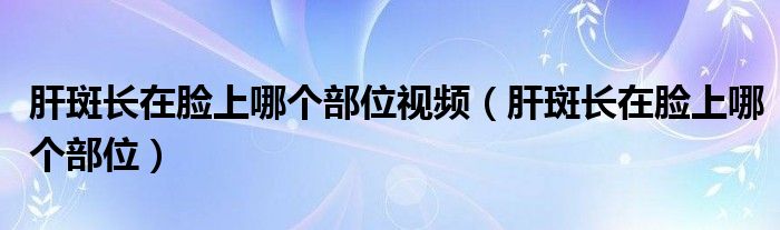 肝斑長在臉上哪個部位視頻（肝斑長在臉上哪個部位）