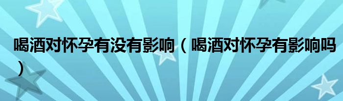 喝酒對(duì)懷孕有沒(méi)有影響（喝酒對(duì)懷孕有影響嗎）