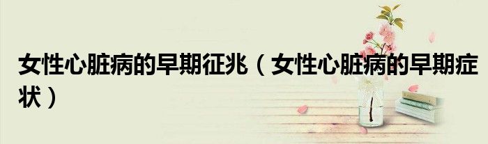 女性心臟病的早期征兆（女性心臟病的早期癥狀）