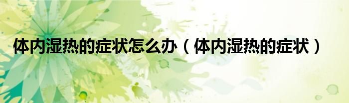 體內(nèi)濕熱的癥狀怎么辦(體內(nèi)濕熱的癥狀)