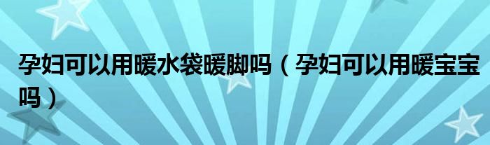 孕婦可以用暖水袋暖腳嗎（孕婦可以用暖寶寶嗎）