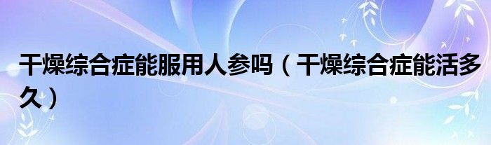 干燥綜合癥能服用人參嗎（干燥綜合癥能活多久）