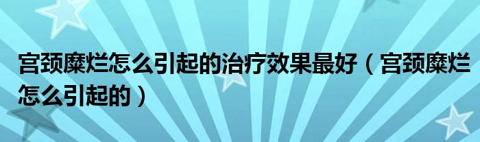 宮頸糜爛怎么引起的治療效果最好(宮頸糜爛怎么引起的)