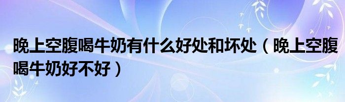 晚上空腹喝牛奶有什么好處和壞處（晚上空腹喝牛奶好不好）