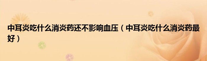 中耳炎吃什么消炎藥還不影響血壓（中耳炎吃什么消炎藥最好）
