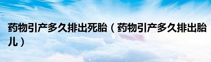 藥物引產多久排出死胎（藥物引產多久排出胎兒）