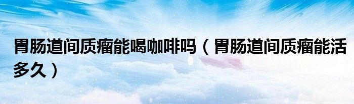 胃腸道間質(zhì)瘤能喝咖啡嗎（胃腸道間質(zhì)瘤能活多久）
