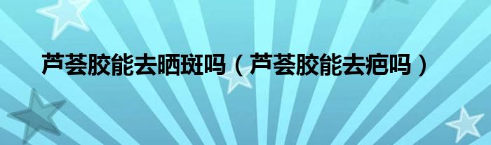 蘆薈膠能去曬斑嗎（蘆薈膠能去疤嗎）
