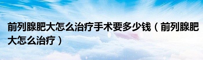 前列腺肥大怎么治療手術(shù)要多少錢（前列腺肥大怎么治療）