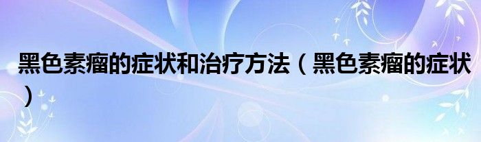 黑色素瘤的癥狀和治療方法（黑色素瘤的癥狀）